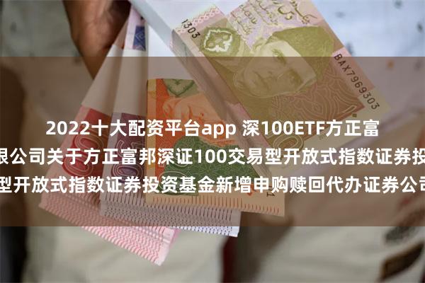 2022十大配资平台app 深100ETF方正富邦: 方正富邦基金管理有限公司关于方正富邦深证100交易型开放式指数证券投资基金新增申购赎回代办证券公司的公告