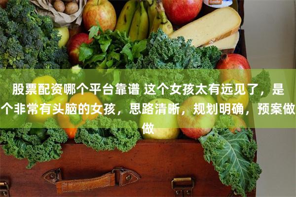 股票配资哪个平台靠谱 这个女孩太有远见了，是个非常有头脑的女孩，思路清晰，规划明确，预案做