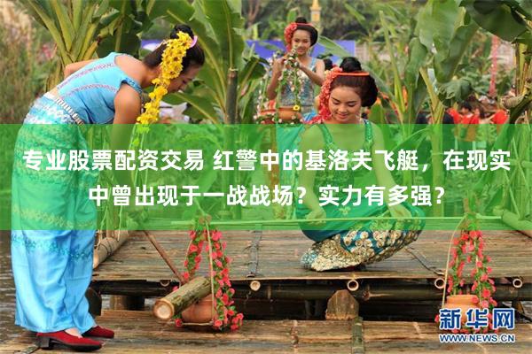 专业股票配资交易 红警中的基洛夫飞艇，在现实中曾出现于一战战场？实力有多强？