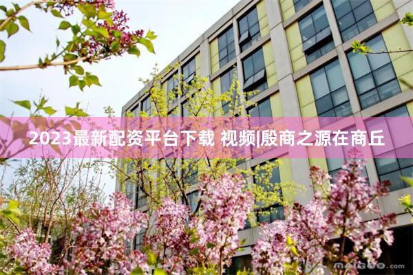 2023最新配资平台下载 视频|殷商之源在商丘