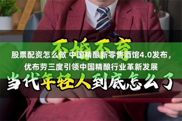 股票配资怎么做 中国精酿新零售酒馆4.0发布，优布劳三度引领中国精酿行业革新发展