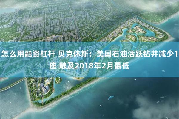 怎么用融资杠杆 贝克休斯：美国石油活跃钻井减少1座 触及2018年2月最低