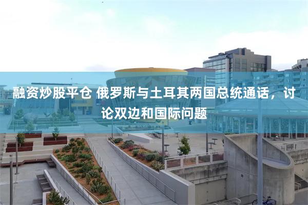 融资炒股平仓 俄罗斯与土耳其两国总统通话，讨论双边和国际问题
