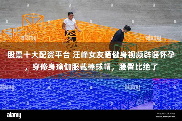 股票十大配资平台 汪峰女友晒健身视频辟谣怀孕，穿修身瑜伽服戴棒球帽，腰臀比绝了