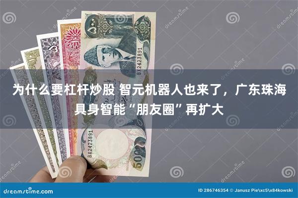 为什么要杠杆炒股 智元机器人也来了，广东珠海具身智能“朋友圈”再扩大