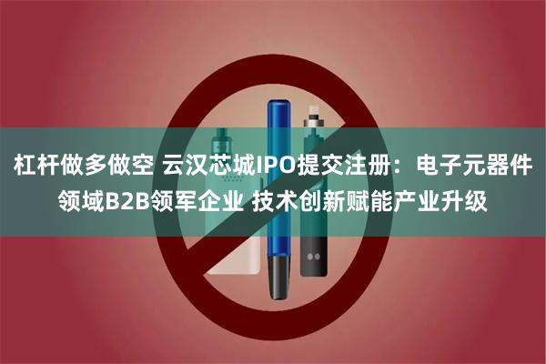 杠杆做多做空 云汉芯城IPO提交注册：电子元器件领域B2B领军企业 技术创新赋能产业升级