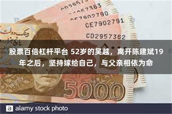 股票百倍杠杆平台 52岁的吴越，离开陈建斌19年之后，坚持嫁给自己，与父亲相依为命