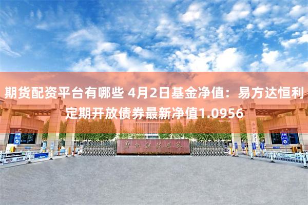 期货配资平台有哪些 4月2日基金净值：易方达恒利定期开放债券最新净值1.0956