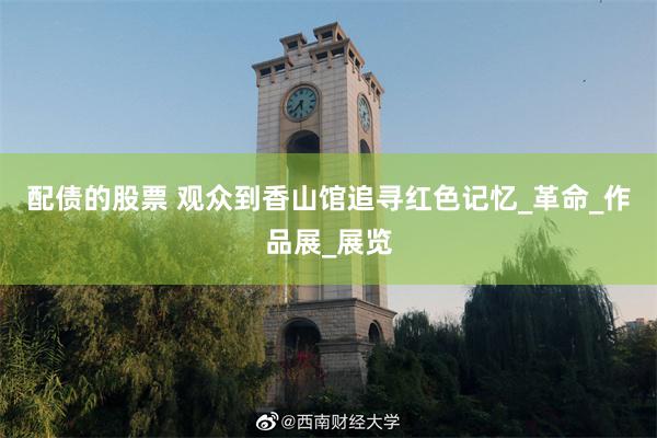 配债的股票 观众到香山馆追寻红色记忆_革命_作品展_展览