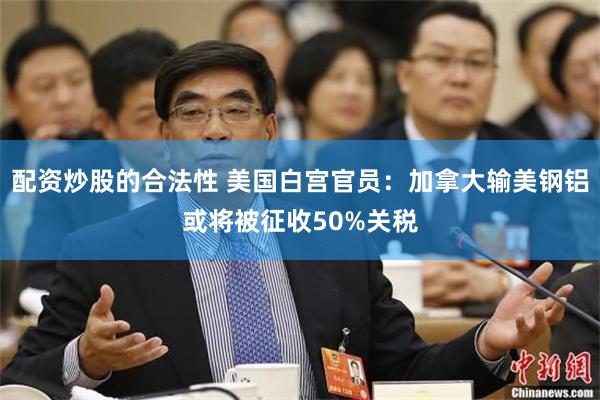 配资炒股的合法性 美国白宫官员：加拿大输美钢铝或将被征收50%关税