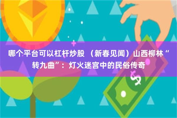 哪个平台可以杠杆炒股 （新春见闻）山西柳林“转九曲”：灯火迷宫中的民俗传奇