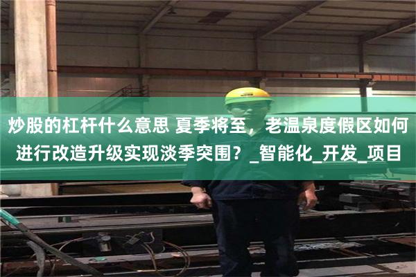 炒股的杠杆什么意思 夏季将至，老温泉度假区如何进行改造升级实现淡季突围？_智能化_开发_项目