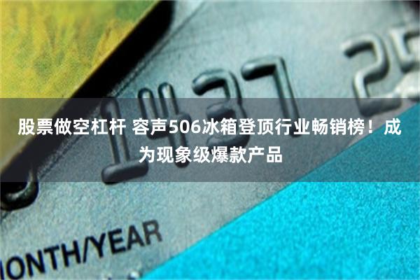 股票做空杠杆 容声506冰箱登顶行业畅销榜！成为现象级爆款产品