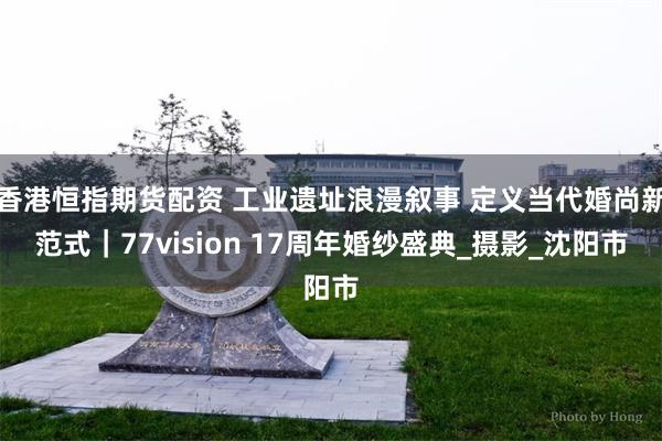 香港恒指期货配资 工业遗址浪漫叙事 定义当代婚尚新范式｜77vision 17周年婚纱盛典_摄影_沈阳市