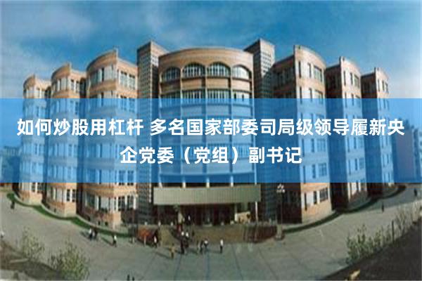 如何炒股用杠杆 多名国家部委司局级领导履新央企党委（党组）副书记