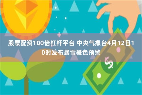 股票配资100倍杠杆平台 中央气象台4月12日10时发布暴雪橙色预警