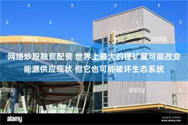 网络炒股融资配资 世界上最大的锂矿藏可能改变能源供应现状 但它也可能破坏生态系统