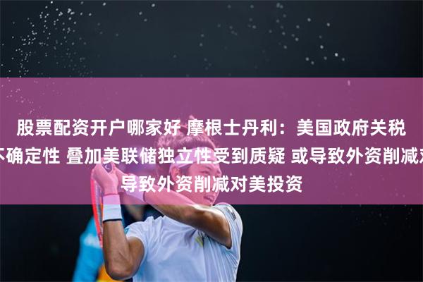 股票配资开户哪家好 摩根士丹利：美国政府关税政策的不确定性 叠加美联储独立性受到质疑 或导致外资削减对美投资