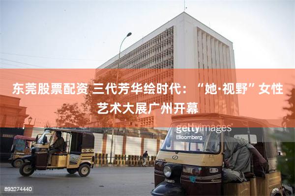 东莞股票配资 三代芳华绘时代：“她·视野”女性艺术大展广州开幕