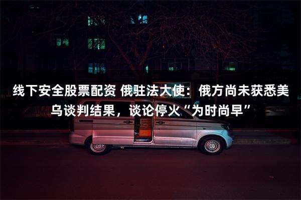 线下安全股票配资 俄驻法大使：俄方尚未获悉美乌谈判结果，谈论停火“为时尚早”