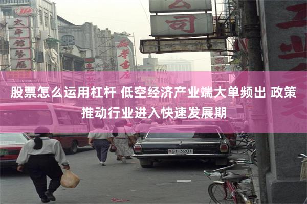 股票怎么运用杠杆 低空经济产业端大单频出 政策推动行业进入快速发展期