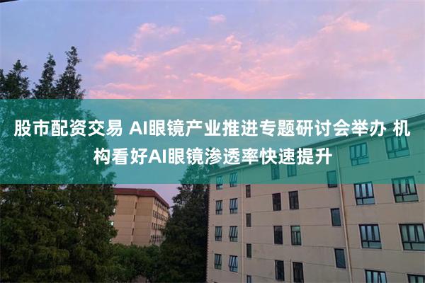 股市配资交易 AI眼镜产业推进专题研讨会举办 机构看好AI眼镜渗透率快速提升
