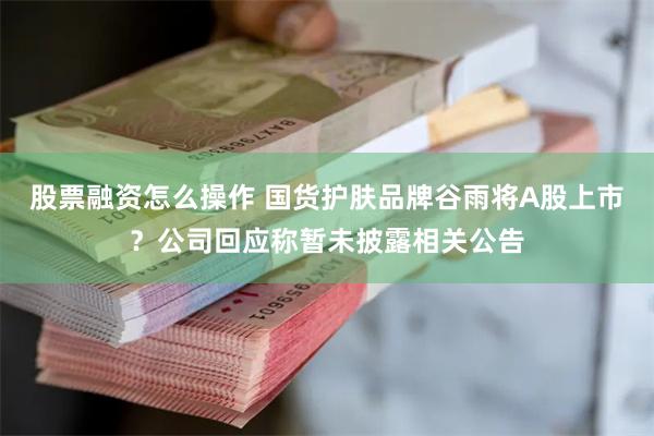 股票融资怎么操作 国货护肤品牌谷雨将A股上市？公司回应称暂未披露相关公告