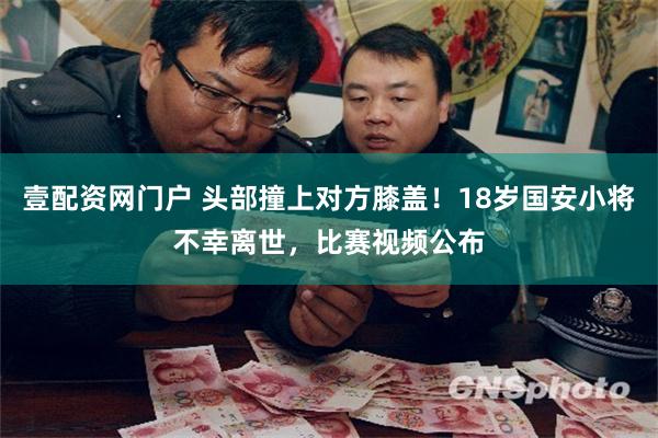 壹配资网门户 头部撞上对方膝盖！18岁国安小将不幸离世，比赛视频公布