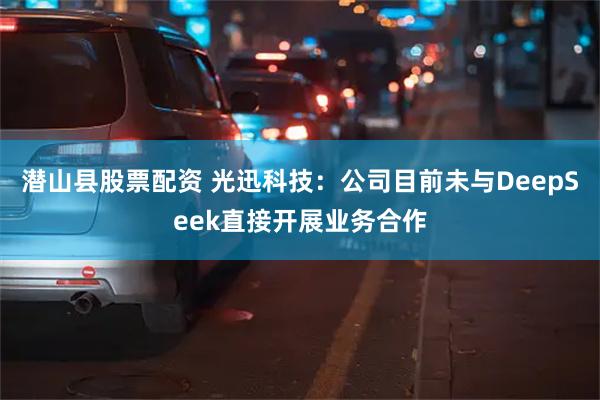 潜山县股票配资 光迅科技：公司目前未与DeepSeek直接开展业务合作