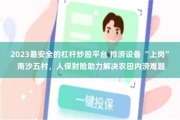 2023最安全的杠杆炒股平台 排涝设备 “上岗” 南沙五村，人保财险助力解决农田内涝难题