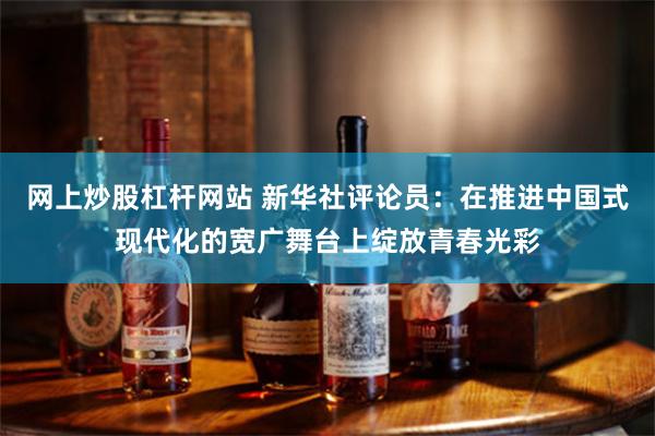 网上炒股杠杆网站 新华社评论员：在推进中国式现代化的宽广舞台上绽放青春光彩