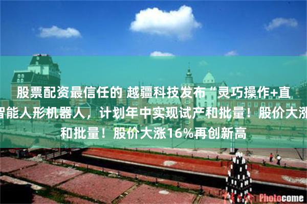 股票配资最信任的 越疆科技发布“灵巧操作+直膝行走”具身智能人形机器人，计划年中实现试产和批量！股价大涨16%再创新高
