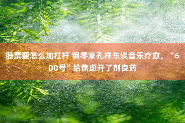 股票要怎么加杠杆 钢琴家孔祥东谈音乐疗愈，“600号”给焦虑开了剂良药
