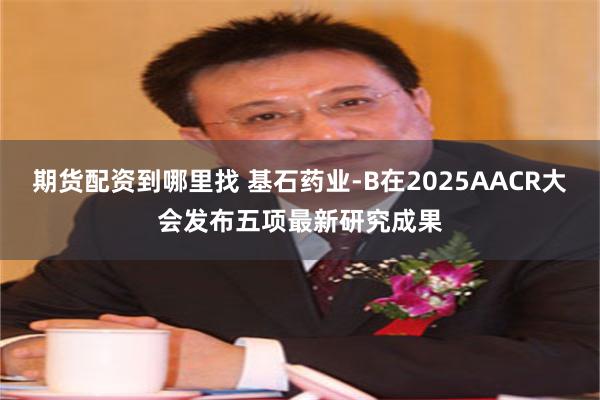期货配资到哪里找 基石药业-B在2025AACR大会发布五项最新研究成果