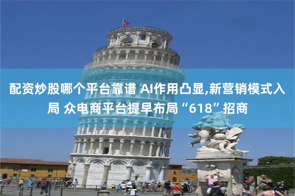 配资炒股哪个平台靠谱 AI作用凸显,新营销模式入局 众电商平台提早布局“618”招商