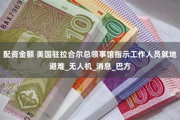 配资金额 美国驻拉合尔总领事馆指示工作人员就地避难_无人机_消息_巴方