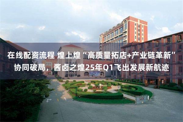 在线配资流程 煌上煌“高质量拓店+产业链革新”协同破局，酱卤之煌25年Q1飞出发展新航迹