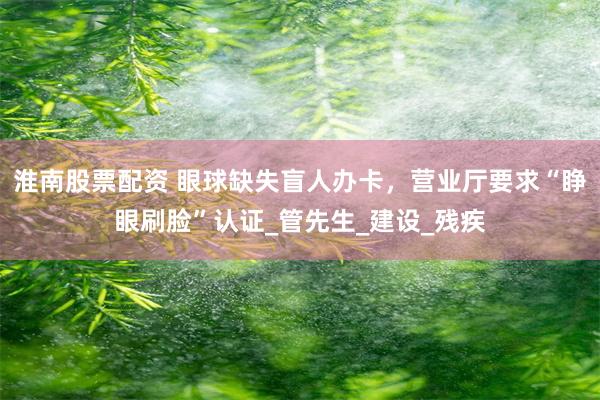 淮南股票配资 眼球缺失盲人办卡，营业厅要求“睁眼刷脸”认证_管先生_建设_残疾