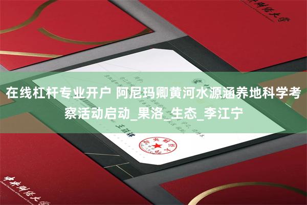 在线杠杆专业开户 阿尼玛卿黄河水源涵养地科学考察活动启动_果洛_生态_李江宁