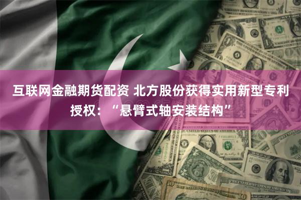 互联网金融期货配资 北方股份获得实用新型专利授权：“悬臂式轴安装结构”