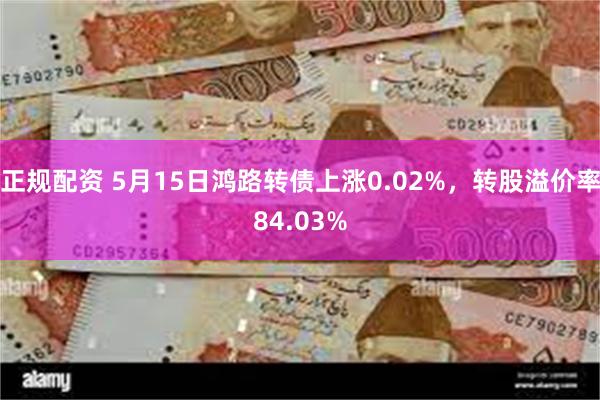 正规配资 5月15日鸿路转债上涨0.02%，转股溢价率84.03%