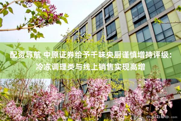 配资导航 中原证券给予千味央厨谨慎增持评级：冷冻调理类与线上销售实现高增