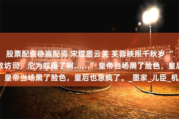股票配资稳赢配资 宋煜墨云芙 芙蓉映照千秋岁 “那林朝朝可是被打入教坊司，沦为奴籍了啊......” 皇帝当场黑了脸色，皇后也急疯了。_墨家_儿臣_机关