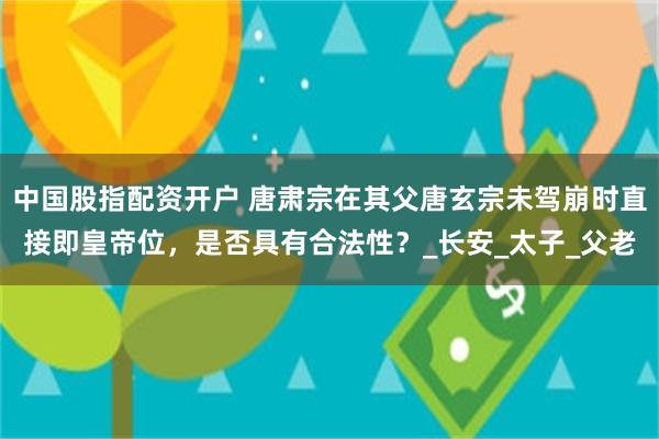 中国股指配资开户 唐肃宗在其父唐玄宗未驾崩时直接即皇帝位，是否具有合法性？_长安_太子_父老
