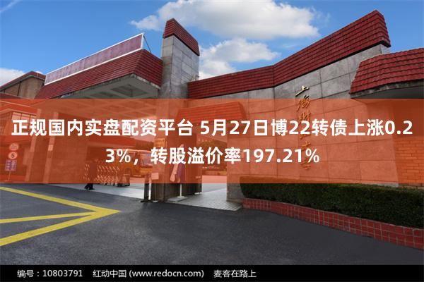 正规国内实盘配资平台 5月27日博22转债上涨0.23%，转股溢价率197.21%