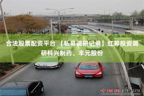 合法股票配资平台 【私募调研记录】红筹投资调研科兴制药、丰元股份