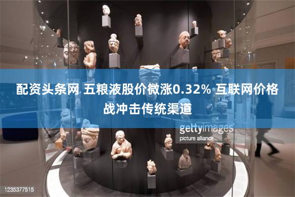 配资头条网 五粮液股价微涨0.32% 互联网价格战冲击传统渠道