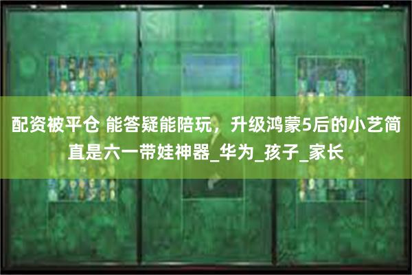 配资被平仓 能答疑能陪玩，升级鸿蒙5后的小艺简直是六一带娃神器_华为_孩子_家长