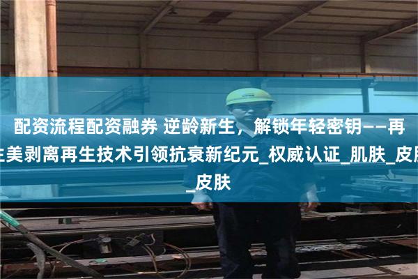 配资流程配资融券 逆龄新生，解锁年轻密钥——再生美剥离再生技术引领抗衰新纪元_权威认证_肌肤_皮肤