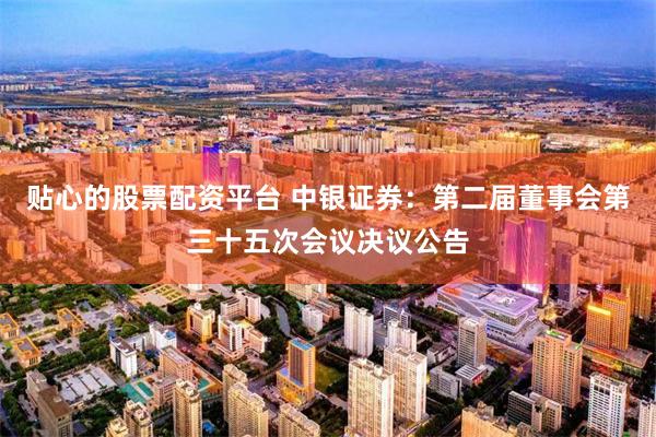 贴心的股票配资平台 中银证券：第二届董事会第三十五次会议决议公告